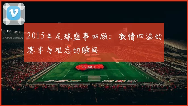 2015年足球盛事回顾：激情四溢的赛季与难忘的瞬间