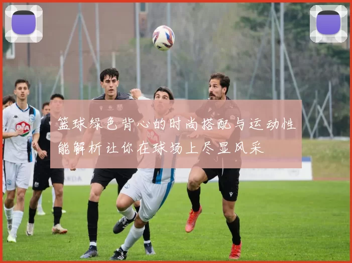 篮球绿色背心的时尚搭配与运动性能解析让你在球场上尽显风采