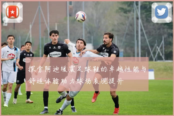 探索阿迪缓震足球鞋的卓越性能与舒适体验助力球场表现提升