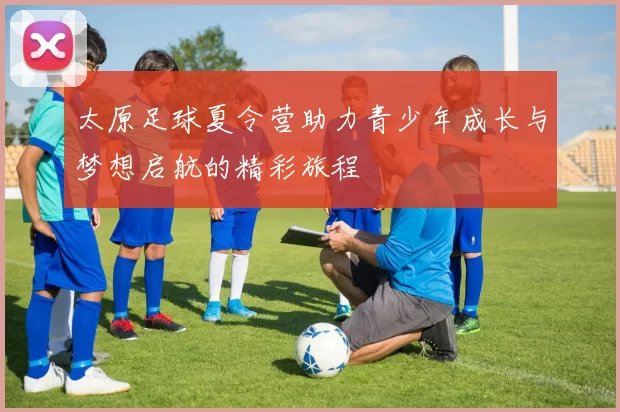 太原足球夏令营助力青少年成长与梦想启航的精彩旅程